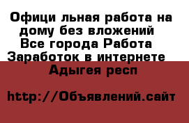 Официaльная работа на дому,без вложений - Все города Работа » Заработок в интернете   . Адыгея респ.